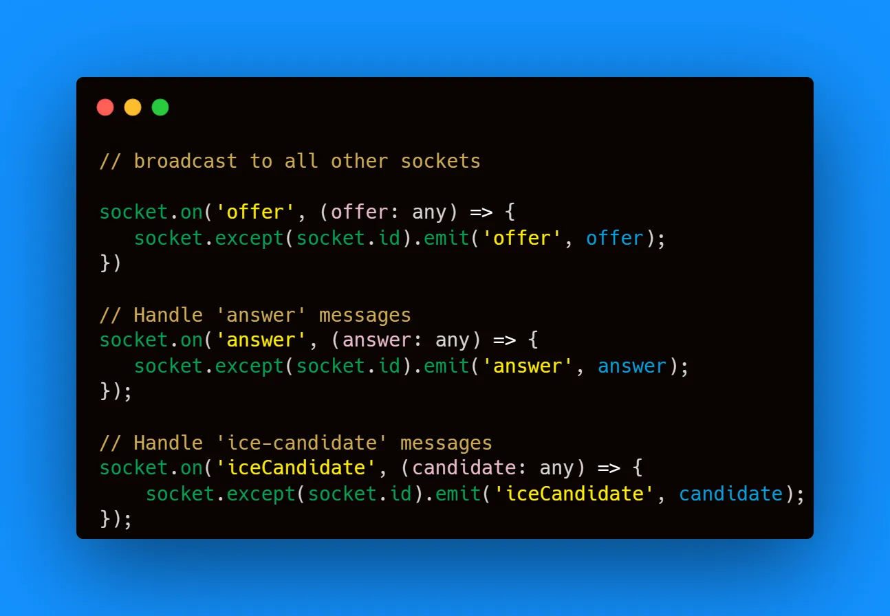 socket.on('offer', (offer: any) => {
socket.except(socket.id).emit('offer', offer);
})
// Handle 'answer' messages
socket.on('answer', (answer: any) => {
socket.except(socket.id).emit('answer', answer);
});
// Handle 'ice-candidate' messages
socket.on('iceCandidate', (candidate: any) => {
socket.except(socket.id).emit('iceCandidate', candidate);
});